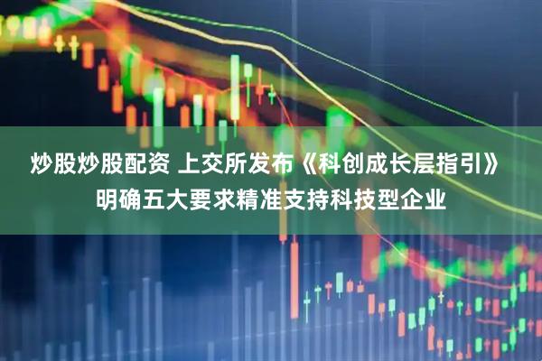 炒股炒股配资 上交所发布《科创成长层指引》 明确五大要求精准支持科技型企业