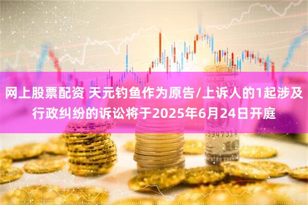 网上股票配资 天元钓鱼作为原告/上诉人的1起涉及行政纠纷的诉讼将于2025年6月24日开庭