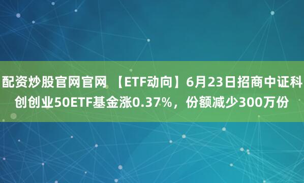 配资炒股官网官网 【ETF动向】6月23日招商中证科创创业50ETF基金涨0.37%，份额减少300万份
