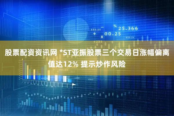 股票配资资讯网 *ST亚振股票三个交易日涨幅偏离值达12% 提示炒作风险