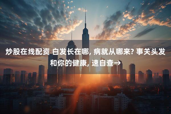 炒股在线配资 白发长在哪, 病就从哪来? 事关头发和你的健康, 速自查→