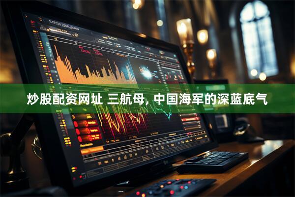 炒股配资网址 三航母, 中国海军的深蓝底气