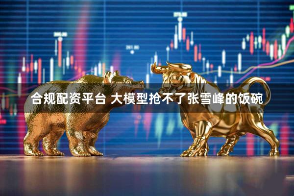 合规配资平台 大模型抢不了张雪峰的饭碗