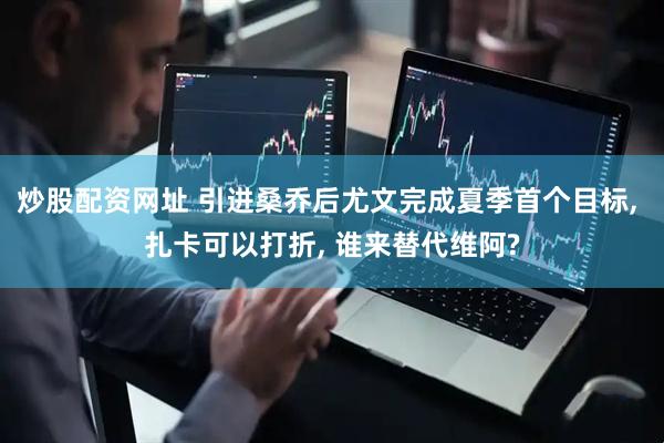 炒股配资网址 引进桑乔后尤文完成夏季首个目标, 扎卡可以打折, 谁来替代维阿?