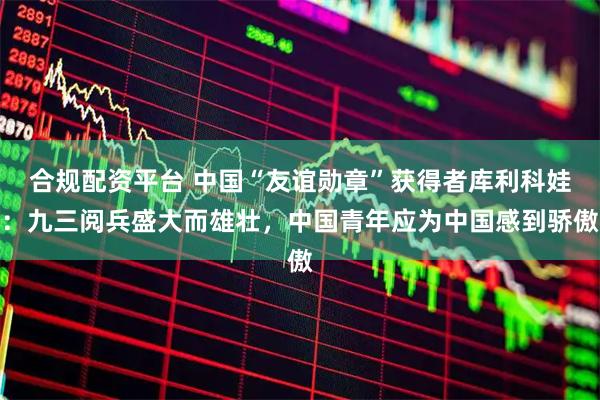 合规配资平台 中国“友谊勋章”获得者库利科娃：九三阅兵盛大而雄壮，中国青年应为中国感到骄傲