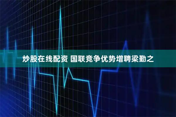 炒股在线配资 国联竞争优势增聘梁勤之