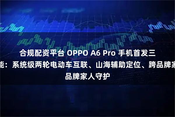 合规配资平台 OPPO A6 Pro 手机首发三大新功能：系统级两轮电动车互联、山海辅助定位、跨品牌家人守护