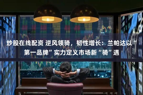 炒股在线配资 逆风领骑，韧性增长：兰帕达以“第一品牌”实力定义市场新“骑”遇