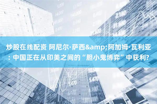 炒股在线配资 阿尼尔·萨西&阿加姆·瓦利亚: 中国正在从印美之间的“胆小鬼博弈”中获利?
