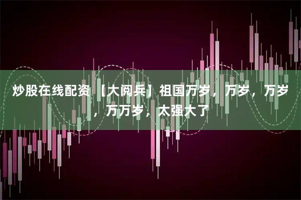 炒股在线配资 【大阅兵】祖国万岁，万岁，万岁，万万岁，太强大了
