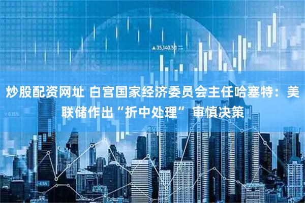 炒股配资网址 白宫国家经济委员会主任哈塞特：美联储作出“折中处理” 审慎决策