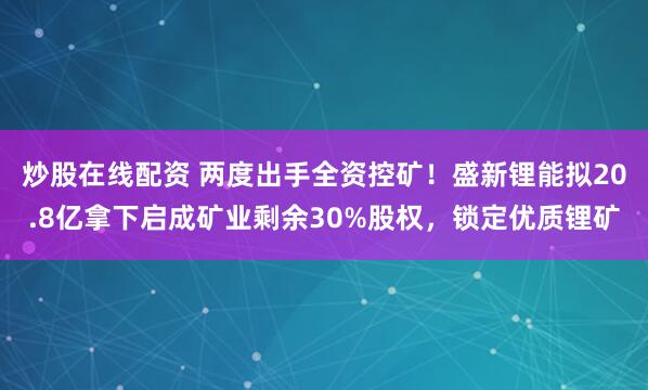 炒股在线配资 两度出手全资控矿！盛新锂能拟20.8亿拿下启成矿业剩余30%股权，锁定优质锂矿